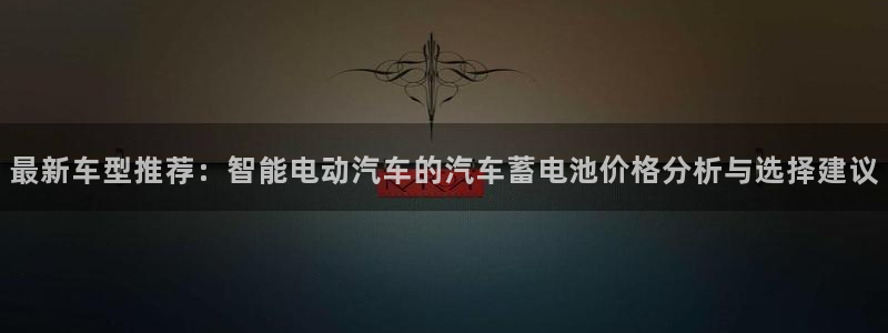 优发国际是合法的吗安全吗：最新车型推荐：智能电动汽车的汽车蓄电池价格分析与选择建议